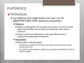 PLATERESCO
 TIPOLOGÍAS:
 Los edificios más importantes son van a ser de
ARQUITECTURA CIVIL: palacios y hospitales:
 Palacios.
 planta cuadrangular con un patio en el centro, en uno de cuyos
lados encontramos una escalera principal que sube al piso
superior.
 Puerta suele estar dispuesta en zig-zag, influencia de la
arquitectura palaciega musulmana.
 Hospitales.
 Responden a dos tipologías:
• Cruciforme: capilla en el centro y las camas de los enfermos en los
brazos de la cruz
• Dos patios cuadrangulares unidos por una galería al final de la cual se
sitúa la capilla.
 
