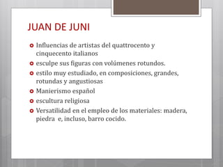 JUAN DE JUNI
 Influencias de artistas del quattrocento y
cinquecento italianos
 esculpe sus figuras con volúmenes rotundos.
 estilo muy estudiado, en composiciones, grandes,
rotundas y angustiosas
 Manierismo español
 escultura religiosa
 Versatilidad en el empleo de los materiales: madera,
piedra e, incluso, barro cocido.
 
