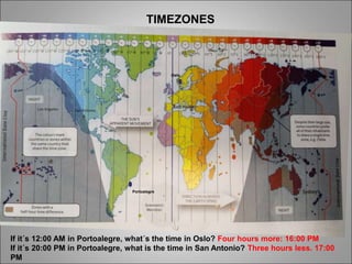 TIMEZONES
Portoalegre
Oslo
If it´s 12:00 AM in Portoalegre, what´s the time in Oslo? Four hours more: 16:00 PM
If it´s 20:00 PM in Portoalegre, what is the time in San Antonio? Three hours less. 17:00
PM
 