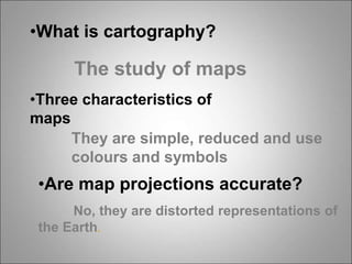 •What is cartography?
The study of maps
•Three characteristics of
maps
They are simple, reduced and use
colours and symbols
•Are map projections accurate?
No, they are distorted representations of
the Earth.
 