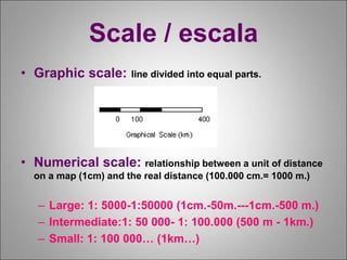 Scale / escala
• Graphic scale: line divided into equal parts.
• Numerical scale: relationship between a unit of distance
on a map (1cm) and the real distance (100.000 cm.= 1000 m.)
– Large: 1: 5000-1:50000 (1cm.-50m.---1cm.-500 m.)
– Intermediate:1: 50 000- 1: 100.000 (500 m - 1km.)
– Small: 1: 100 000… (1km…)
 