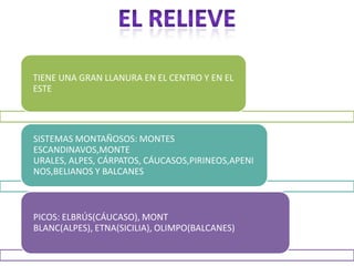TIENE UNA GRAN LLANURA EN EL CENTRO Y EN EL
ESTE




SISTEMAS MONTAÑOSOS: MONTES
ESCANDINAVOS,MONTE
URALES, ALPES, CÁRPATOS, CÁUCASOS,PIRINEOS,APENI
NOS,BELIANOS Y BALCANES



PICOS: ELBRÚS(CÁUCASO), MONT
BLANC(ALPES), ETNA(SICILIA), OLIMPO(BALCANES)
 