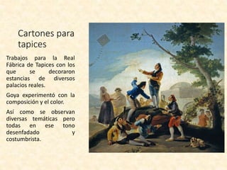 Cartones para
tapices
Trabajos para la Real
Fábrica de Tapices con los
que se decoraron
estancias de diversos
palacios reales.
Goya experimentó con la
composición y el color.
Así como se observan
diversas temáticas pero
todas en ese tono
desenfadado y
costumbrista.
 