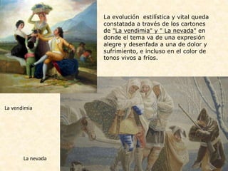 La vendimia
La nevada
La evolución estilística y vital queda
constatada a través de los cartones
de "La vendimia" y " La nevada" en
donde el tema va de una expresión
alegre y desenfada a una de dolor y
sufrimiento, e incluso en el color de
tonos vivos a fríos.
 