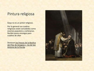 Pintura religiosa
Goya no es un pintor religioso.
Por lo general sus cuadros
religiosos están concebidos como
escenas populares y cortesanas.
Recibió pocos encargos para
cuadros de altar
Destacan los frescos de la Basílica
del Pilar de Zaragoza y los de San
Antonio de la Florida
 