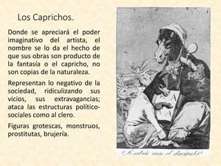 Los Caprichos.
Donde se apreciará el poder
imaginativo del artista, el
nombre se lo da el hecho de
que sus obras son producto de
la fantasía o el capricho, no
son copias de la naturaleza.
Representan lo negativo de la
sociedad, ridiculizando sus
vicios, sus extravagancias;
ataca las estructuras político-
sociales como al clero.
Figuras grotescas, monstruos,
prostitutas, brujería.
 