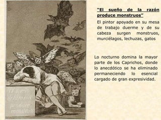 Lo nocturno domina la mayor
parte de los Caprichos, donde
lo anecdótico se ha eliminado
permaneciendo lo esencial
cargado de gran expresividad.
“El sueño de la razón
produce monstruos”
El pintor apoyado en su mesa
de trabajo duerme y de su
cabeza surgen monstruos,
murciélagos, lechuzas, gatos
 