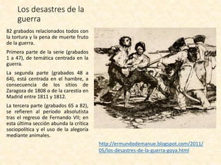 Los desastres de la
guerra
82 grabados relacionados todos con
la tortura y la pena de muerte fruto
de la guerra.
Primera parte de la serie (grabados
1 a 47), de temática centrada en la
guerra.
La segunda parte (grabados 48 a
64), está centrada en el hambre, a
consecuencia de los sitios de
Zaragoza de 1808 o de la carestía en
Madrid entre 1811 y 1812.
La tercera parte (grabados 65 a 82),
se refieren al periodo absolutista
tras el regreso de Fernando VII; en
esta última sección abunda la crítica
sociopolítica y el uso de la alegoría
mediante animales.
http://ermundodemanue.blogspot.com/2011/
05/los-desastres-de-la-guerra-goya.html
 