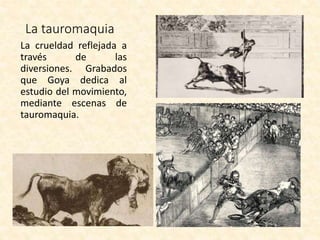 La tauromaquia
La crueldad reflejada a
través de las
diversiones. Grabados
que Goya dedica al
estudio del movimiento,
mediante escenas de
tauromaquia.
 