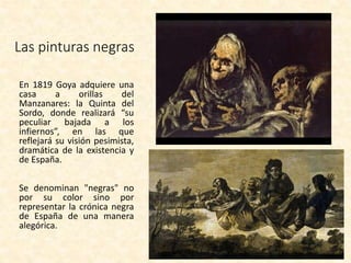 Las pinturas negras
En 1819 Goya adquiere una
casa a orillas del
Manzanares: la Quinta del
Sordo, donde realizará “su
peculiar bajada a los
infiernos”, en las que
reflejará su visión pesimista,
dramática de la existencia y
de España.
Se denominan "negras" no
por su color sino por
representar la crónica negra
de España de una manera
alegórica.
 