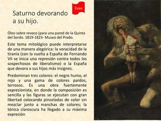 Evau
Saturno devorando
a su hijo.
Óleo sobre revoco (para una pared de la Quinta
del Sordo. 1819-1823- Museo del Prado.
Este tema mitológico puede interpretarse
de una manera alegórica: la voracidad de la
tiranía (con la vuelta a España de Fernando
VII se inicia una represión contra todos los
sospechosos de liberalismo) o la España
que devora a sus hijos más insignes.
Predominan tres colores: el negro humo, el
rojo y una gama de colores pardos,
terrosos. Es una obra fuertemente
expresionista, en donde la composición es
sencilla y las figuras se ejecutan con gran
libertad colocando pinceladas de color sin
mezclar junto a manchas de colores; la
tónica claroscura ha llegado a su máxima
expresión
 