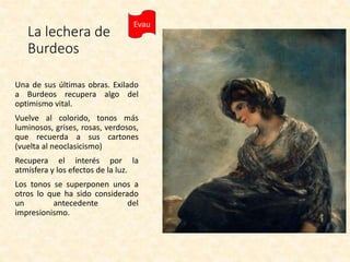La lechera de
Burdeos
Una de sus últimas obras. Exilado
a Burdeos recupera algo del
optimismo vital.
Vuelve al colorido, tonos más
luminosos, grises, rosas, verdosos,
que recuerda a sus cartones
(vuelta al neoclasicismo)
Recupera el interés por la
atmísfera y los efectos de la luz.
Los tonos se superponen unos a
otros lo que ha sido considerado
un antecedente del
impresionismo.
Evau
 