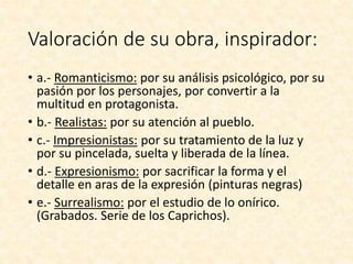 Valoración de su obra, inspirador:
• a.- Romanticismo: por su análisis psicológico, por su
pasión por los personajes, por convertir a la
multitud en protagonista.
• b.- Realistas: por su atención al pueblo.
• c.- Impresionistas: por su tratamiento de la luz y
por su pincelada, suelta y liberada de la línea.
• d.- Expresionismo: por sacrificar la forma y el
detalle en aras de la expresión (pinturas negras)
• e.- Surrealismo: por el estudio de lo onírico.
(Grabados. Serie de los Caprichos).
 