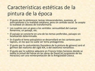 Características estéticas de la
pintura de la época
• El gusto por lo pintoresco: temas intrascendentes, evasivos, el
acercamiento a la realidad cotidiana, pero sin sentido social. Se acepta
la realidad sin deseos de transformarla.
• Los cuadros son un gozo a los sentidos: sensualidad del cuerpo
femenino, un paisaje, etc.
• El paisaje se convierte en uno de los temas preferidos, paisajes sin
localización determinada.
• En España el tema paisajístico se desarrollará en los cartones para
tapices, en los que no suele ser tema protagonista.
• El gusto por lo costumbrista (heredero de la pintura de género) será el
germen del realismo del siglo XIX, o del exotismo romántico.
• El gusto por lo sublime adquiere en Francia tintes heroicos donde se
exalta la virtud del héroe en las obras de David (el juramento de los
Horacios) con una reinterpretación de la Antigüedad Clásica.
 