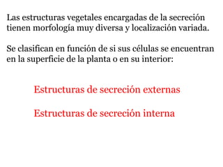 Las estructuras vegetales encargadas de la secreción
tienen morfología muy diversa y localización variada.
Se clasifican en función de si sus células se encuentran
en la superficie de la planta o en su interior:
Estructuras de secreción externas
Estructuras de secreción interna
 