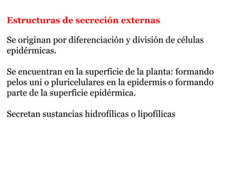 Estructuras de secreción externas
Se originan por diferenciación y división de células
epidérmicas.
Se encuentran en la superficie de la planta: formando
pelos uni o pluricelulares en la epidermis o formando
parte de la superficie epidérmica.
Secretan sustancias hidrofílicas o lipofílicas
 
