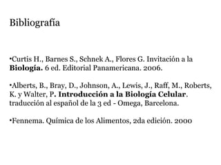 Bibliografía
•Curtis H., Barnes S., Schnek A., Flores G. Invitación a la
Biología. 6 ed. Editorial Panamericana. 2006.
•Alberts, B., Bray, D., Johnson, A., Lewis, J., Raff, M., Roberts,
K. y Walter, P. Introducción a la Biología Celular.
traducción al español de la 3 ed - Omega, Barcelona.
•Fennema. Química de los Alimentos, 2da edición. 2000
 