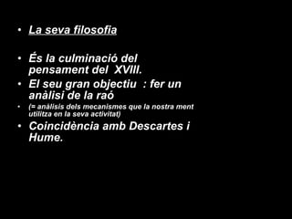 La seva filosofia És la culminació del pensament del  XVIII.  El seu gran objectiu  : fer un anàlisi de la raó  (= anàlisis dels mecanismes que la nostra ment utilitza en la seva activitat) Coincidència amb Descartes i Hume. 