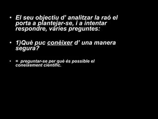 El seu objectiu d’ analitzar la raó el porta a plantejar-se, i a intentar respondre, vàries preguntes: 1)Què puc  conèixer  d’ una manera segura?  =  preguntar-se per què és possible el coneixement científic. 