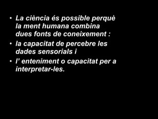 La ciència és possible perquè la ment humana combina dues fonts de coneixement :  la capacitat de percebre les dades sensorials i  l’ enteniment o capacitat per a interpretar-les. 