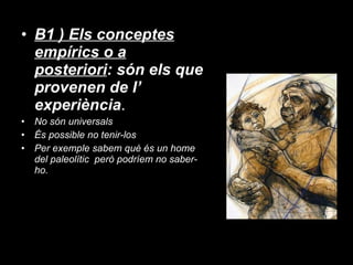 B1 ) Els conceptes empírics o a posteriori : són els que provenen de l’ experiència . No són universals És possible no tenir-los Per exemple sabem què és un home del paleolític  però podríem no saber-ho. 