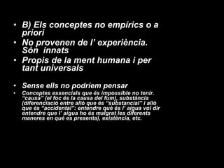 B) Els conceptes no empírics o a priori  No provenen de l’ experiència. Són  innats Propis de la ment humana i per tant universals Sense ells no podríem pensar Conceptes essencials que és impossible no tenir. “causa” (el foc és la causa del fum), substància (diferenciació entre allò que és “substancial” i allò que és “accidental”: entendre què és l’ aigua vol dir entendre que l’ aigua ho és malgrat les diferents maneres en què es presenta), existència, etc. 