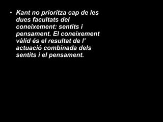 Kant no prioritza cap de les dues facultats del coneixement: sentits i pensament. El coneixement vàlid és el resultat de l’ actuació combinada dels sentits i el pensament.  