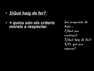 2)Què haig de fer?  = quins són els criteris morals a respectar. Les preguntes de Kant : Què puc conèixer? Què haig de fer? En què puc esperar? 
