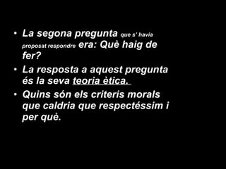 La segona pregunta  que s’ havia proposat respondre  era: Què haig de fer?  La resposta a aquest pregunta és la seva  teoria ètica.  Quins són els criteris morals que caldria que respectéssim i per què.  