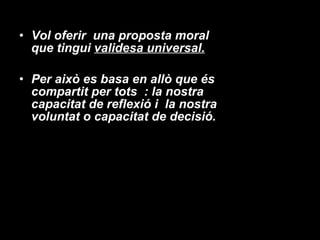 Vol oferir  una proposta moral que tingui  validesa universal. Per això es basa en allò que és compartit per tots  : la nostra capacitat de reflexió i  la nostra voluntat o capacitat de decisió. 