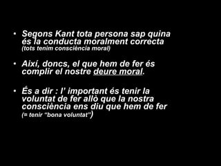 Segons Kant tota persona sap quina és la conducta moralment correcta  (tots tenim consciència moral) Així, doncs, el que hem de fer és complir el nostre  deure moral . És a dir : l’ important és tenir la voluntat de fer allò que la nostra consciència ens diu que hem de fer  (= tenir “bona voluntat” ) 