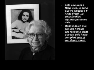 Tots admirem a  Miep Gies, la dona que va amagar a l’ Anna Frank , la seva família i algunes persones més.  Quan li deien que era una heroïna ella responia dient que tan sols havia complert  amb el seu deure moral. 