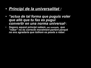 Principi de la universalitat  :  “ actua de tal forma que puguis voler que allò que tu fas es pugui convertir en una norma universal ”. Segons aquest principi sabem,  per exemple,  que “robar” no és correcte moralment parlant perquè no ens agradaria que tothom es posés a robar. 