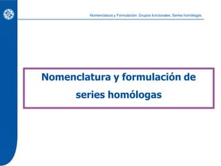 Nomenclatura y formulación de
series homólogas
Nomenclatura y Formulación. Grupos funcionales. Series homólogas.
 