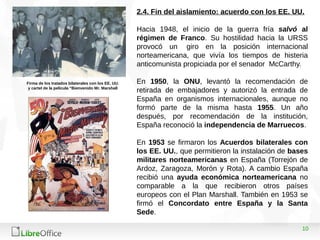 10
2.4. Fin del aislamiento: acuerdo con los EE. UU.
Hacia 1948, el inicio de la guerra fría salvó al
régimen de Franco. Su hostilidad hacia la URSS
provocó un giro en la posición internacional
norteamericana, que vivía los tiempos de histeria
anticomunista propiciada por el senador McCarthy.
En 1950, la ONU, levantó la recomendación de
retirada de embajadores y autorizó la entrada de
España en organismos internacionales, aunque no
formó parte de la misma hasta 1955. Un año
después, por recomendación de la institución,
España reconoció la independencia de Marruecos.
En 1953 se firmaron los Acuerdos bilaterales con
los EE. UU., que permitieron la instalación de bases
militares norteamericanas en España (Torrejón de
Ardoz, Zaragoza, Morón y Rota). A cambio España
recibió una ayuda económica norteamericana no
comparable a la que recibieron otros países
europeos con el Plan Marshall. También en 1953 se
firmó el Concordato entre España y la Santa
Sede.
Firma de los tratados bilaterales con los EE. UU.
y cartel de la película “Bienvenido Mr. Marshall
 