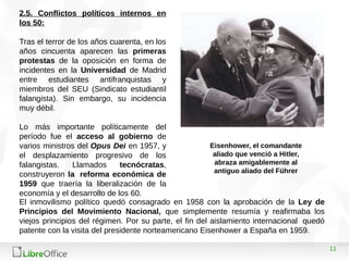 11
2.5. Conflictos políticos internos en
los 50:
Tras el terror de los años cuarenta, en los
años cincuenta aparecen las primeras
protestas de la oposición en forma de
incidentes en la Universidad de Madrid
entre estudiantes antifranquistas y
miembros del SEU (Sindicato estudiantil
falangista). Sin embargo, su incidencia
muy débil.
Lo más importante políticamente del
período fue el acceso al gobierno de
varios ministros del Opus Dei en 1957, y
el desplazamiento progresivo de los
falangistas. Llamados tecnócratas,
construyeron la reforma económica de
1959 que traería la liberalización de la
economía y el desarrollo de los 60.
El inmovilismo político quedó consagrado en 1958 con la aprobación de la Ley de
Principios del Movimiento Nacional, que simplemente resumía y reafirmaba los
viejos principios del régimen. Por su parte, el fin del aislamiento internacional quedó
patente con la visita del presidente norteamericano Eisenhower a España en 1959.
Eisenhower, el comandante
aliado que venció a Hitler,
abraza amigablemente al
antiguo aliado del Führer
 