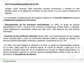 12
2.6. El inmovilismo político de los 60:
Aunque, como veremos, hubo profundos cambios económicos y sociales en este
periodo, estos no se dieron en la política, lo que traería a su vez nuevos problemas al
régimen:
• La renovación y modernización de la Iglesia Católica en el Concilio Vaticano II propició
el alejamiento progresivo de Franco.
• Resurgimiento de las tensiones nacionalistas: en 1959, un grupo de jóvenes
abandonaron el PNV y crearon ETA, Euskadi ta Askatasuna, (Patria Vasca y Libertad),
nueva organización nacionalista radical que optó unos años después por usar tácticas
terroristas.
• Aumento de los conflictos laborales desde 1961. Las reivindicaciones de las huelgas
fueron pasando poco a poco de cuestiones laborales (salarios, jornada de trabajo) a la
denuncia política (libertades sindicales y políticas). Surgimiento de CC. OO.
• En 1962, tras pedir España la adhesión a la CEE, un grupo de representantes políticos
en el exilio, sobre todo de la derecha liberal, se reunió en Múnich y pidió que no se
admitiera a España hasta que no se estableciera en el país un régimen democrático. La
prensa franquista organizó un enorme aparato propagandístico contra lo que se vino a
denominar el Contubernio de Múnich.
 