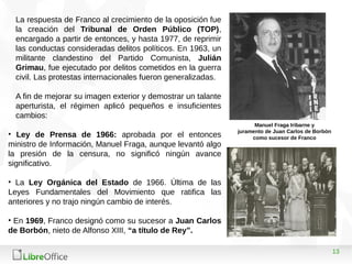 13
La respuesta de Franco al crecimiento de la oposición fue
la creación del Tribunal de Orden Público (TOP),
encargado a partir de entonces, y hasta 1977, de reprimir
las conductas consideradas delitos políticos. En 1963, un
militante clandestino del Partido Comunista, Julián
Grimau, fue ejecutado por delitos cometidos en la guerra
civil. Las protestas internacionales fueron generalizadas.
A fin de mejorar su imagen exterior y demostrar un talante
aperturista, el régimen aplicó pequeños e insuficientes
cambios:
• Ley de Prensa de 1966: aprobada por el entonces
ministro de Información, Manuel Fraga, aunque levantó algo
la presión de la censura, no significó ningún avance
significativo.
• La Ley Orgánica del Estado de 1966. Última de las
Leyes Fundamentales del Movimiento que ratifica las
anteriores y no trajo ningún cambio de interés.
• En 1969, Franco designó como su sucesor a Juan Carlos
de Borbón, nieto de Alfonso XIII, “a título de Rey”.
Manuel Fraga Iribarne y
juramento de Juan Carlos de Borbón
como sucesor de Franco
 