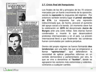 14
2.7. Crisis final del franquismo:
Los finales de los 60 y principios de los 70 vinieron
marcados por un fuerte crecimiento de la oposición,
siendo la represión la respuesta del régimen. Por
entonces también tendría lugar el primer atentado
de ETA. La respuesta fue una represión
indiscriminada que, de hecho, provocó el aumento
del apoyo social a la banda. Un momento clave fue
la celebración en 1970 del denominado Juicio de
Burgos ante una corte militar. Seis etarras fueron
condenados a muerte lo que desencadenó
protestas internacionales y en el país. La presión
internacional llevó a que finalmente las condenas
fueran conmutadas por cadena perpetua.
Dentro del propio régimen se fueron formando dos
tendencias: por una lado, los que se empezaron a
llamar “aperturistas”, que defendieron la
necesidad de aplicar pequeñas reformas en un
sentido democrático y parlamentario; por otro, lo
que se vino a denominar el “bunker”, donde se
agruparon los sectores más extremistas y violentos,
contrarios a cualquier cambio.
 