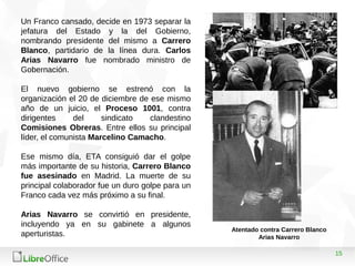 15
Un Franco cansado, decide en 1973 separar la
jefatura del Estado y la del Gobierno,
nombrando presidente del mismo a Carrero
Blanco, partidario de la línea dura. Carlos
Arias Navarro fue nombrado ministro de
Gobernación.
El nuevo gobierno se estrenó con la
organización el 20 de diciembre de ese mismo
año de un juicio, el Proceso 1001, contra
dirigentes del sindicato clandestino
Comisiones Obreras. Entre ellos su principal
líder, el comunista Marcelino Camacho.
Ese mismo día, ETA consiguió dar el golpe
más importante de su historia, Carrero Blanco
fue asesinado en Madrid. La muerte de su
principal colaborador fue un duro golpe para un
Franco cada vez más próximo a su final.
Arias Navarro se convirtió en presidente,
incluyendo ya en su gabinete a algunos
aperturistas.
Atentado contra Carrero Blanco
Arias Navarro
 