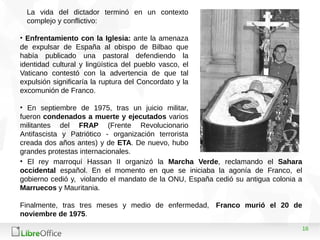16
La vida del dictador terminó en un contexto
complejo y conflictivo:
• Enfrentamiento con la Iglesia: ante la amenaza
de expulsar de España al obispo de Bilbao que
había publicado una pastoral defendiendo la
identidad cultural y lingüística del pueblo vasco, el
Vaticano contestó con la advertencia de que tal
expulsión significaría la ruptura del Concordato y la
excomunión de Franco.
• En septiembre de 1975, tras un juicio militar,
fueron condenados a muerte y ejecutados varios
militantes del FRAP (Frente Revolucionario
Antifascista y Patriótico - organización terrorista
creada dos años antes) y de ETA. De nuevo, hubo
grandes protestas internacionales.
• El rey marroquí Hassan II organizó la Marcha Verde, reclamando el Sahara
occidental español. En el momento en que se iniciaba la agonía de Franco, el
gobierno cedió y, violando el mandato de la ONU, España cedió su antigua colonia a
Marruecos y Mauritania.
Finalmente, tras tres meses y medio de enfermedad, Franco murió el 20 de
noviembre de 1975.
 
