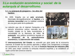 17
3.La evolución económica y social: de la
autarquía al desarrollismo.
3. 1. La autarquía de posguerra – los años del
hambre:
En 1939, España era un país arruinado.
Diezmada demográficamente, el hambre y la
extrema necesidad eran la realidad cotidiana
de una gran parte de la población.
La solución que dio el régimen franquista a la
penuria económica estuvo marcada por el
modelo creado en la Italia mussoliniana y
consolidado en la Alemania de Hitler: la
autarquía, una política económica basada en
la búsqueda de la autosuficiencia
económica y la intervención del estado.
El intervencionismo del Estado se extendió por gran parte de la economía
nacional. El Estado fijó los precios agrícolas y obligó a los campesinos a entregar
los excedentes de sus cosechas. Se creó el Instituto Nacional de Industria (INI)
en 1941 para mejor controlar la exhausta industria española y se estableció un
rígido control del comercio exterior.
 