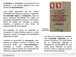 18
El hambre se extendería a la mayoría de la
población, y el nuevo régimen tuvo que
recurrir al racionamiento.
Una parte importante de los bienes
esenciales de consumo pasaron a depender
del mercado negro, el estraperlo, como se
decía entonces recordando los casos de
corrupción del gobierno Lerroux. Era la única
forma de sortear los controles y precios
oficiales, y también la única forma de
supervivencia de mucha gente.
Sin embargo, un sector de población se
enriqueció en gran medida gracias a estos
negocios sucios y al amparo de autoridades
implicadas en ellos.
También se generalizó la corrupción; para
obtener un empleo o iniciar un negocio, era
necesario tener una “recomendación”,
contactos o medios económicos para
sobornar y abrirse camino en el entramado de
influencias organizado desde el poder.
Los años de la posguerra marcaron
una tremenda regresión en el
terreno económico. El hundimiento
de la producción agrícola e
industrial fue acompañado de una
vuelta atrás histórica: el sector
primario volvió a superar el 50 por
ciento de la renta nacional.
Cartilla de
racionamiento
 