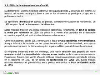 19
3. 2. El fin de la autarquía en los años 50:
Evidentemente, España no podía sobrevivir con aquella política y sin ayuda del exterior. El
fracaso del modelo autárquico llevó a que en los cincuenta se produjera un giro en la
política económica.
Se aplicó una liberalización parcial de precios, comercio y circulación de mercancías. En
1952 se puso fin al racionamiento de alimentos.
Estas medidas trajeron una cierta expansión económica. Finalmente, en 1954 se superó
la renta por habitante de 1935. Se ponía fin a veinte años perdidos en el desarrollo
económico español y el sector industrial comenzaba a crecer.
Como ya sabemos, desde 1951 comenzaría a llegar ayuda económica norteamericana.
Aunque inferior a la recibida por los países beneficiarios del Plan Marshall, esta ayuda
permitió importaciones de bienes de equipo imprescindibles para el desarrollo industrial.
El incipiente desarrollo trajo, sin embargo, una fuerte inflación que propició un fuerte
malestar social. La necesidad de reformas estructurales en la economía era evidente.
Finalmente, Franco, tras veinte años de políticas económicas nocivas, permitió la entrada
en el gobierno en 1957 de un grupo de tecnócratas del Opus Dei. Estos nuevos
ministros diseñaron el giro definitivo en la política económica: el Plan de Estabilización
de 1959.
 
