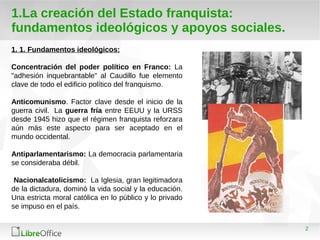 2
1.La creación del Estado franquista:
fundamentos ideológicos y apoyos sociales.
1. 1. Fundamentos ideológicos:
Concentración del poder político en Franco: La
"adhesión inquebrantable" al Caudillo fue elemento
clave de todo el edificio político del franquismo.
Anticomunismo. Factor clave desde el inicio de la
guerra civil. La guerra fría entre EEUU y la URSS
desde 1945 hizo que el régimen franquista reforzara
aún más este aspecto para ser aceptado en el
mundo occidental.
Antiparlamentarismo: La democracia parlamentaria
se consideraba débil.
Nacionalcatolicismo: La Iglesia, gran legitimadora
de la dictadura, dominó la vida social y la educación.
Una estricta moral católica en lo público y lo privado
se impuso en el país.
 