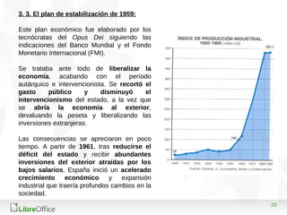 20
3. 3. El plan de estabilización de 1959:
Este plan económico fue elaborado por los
tecnócratas del Opus Dei siguiendo las
indicaciones del Banco Mundial y el Fondo
Monetario Internacional (FMI).
Se trataba ante todo de liberalizar la
economía, acabando con el período
autárquico e intervencionista. Se recortó el
gasto público y disminuyó el
intervencionismo del estado, a la vez que
se abría la economía al exterior,
devaluando la peseta y liberalizando las
inversiones extranjeras.
Las consecuencias se apreciaron en poco
tiempo. A partir de 1961, tras reducirse el
déficit del estado y recibir abundantes
inversiones del exterior atraídas por los
bajos salarios, España inició un acelerado
crecimiento económico y expansión
industrial que traería profundos cambios en la
sociedad.
 