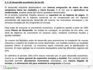 21
3. 4. El desarrollo económico de los 60:
El desarrollo industrial desencadenó una intensa emigración de mano de obra
campesina hacia las ciudades y hacia Europa. A la vez que la agricultura se
modernizaba, amplias zonas del interior quedaban desertizadas.
En el terreno comercial, España alcanzó un superávit en su balanza de pagos. El
tradicional déficit de la balanza comercial se vio compensado por los ingresos
procedentes del espectacular desarrollo del turismo, las inversiones extranjeras y las
remesas enviadas por los emigrantes en Europa.
Para tratar de encauzar el crecimiento económico, el gobierno aprobó a partir de 1963
varios Planes de Desarrollo. Se trataba de conseguir, en periodos de tres años, una
serie de objetivos de crecimiento en sectores clave, mediante incentivos fiscales y
ayudas estatales.
Se crearon los llamados polos de desarrollo para promocionar la instalación de nuevas
industrias y creación de empleo en zonas deprimidas. Las medidas tuvieron un resultado
bastante inferior al previsto. La economía siguió creciendo pero la planificación no
funcionó. El mejor ejemplo fue el creciente desequilibrio entre las diferentes regiones del
país.
En definitiva el período 1961-1973 estuvo marcado por un gran desarrollo económico,
inserto en un marco general de expansión europea y mundial. Ese contexto exterior
favorable permitió abundantes inversiones extranjeras, una masiva llegada de
turistas y la eliminación del paro mediante la emigración a Europa.
 