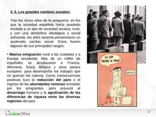 22
3. 5. Los grandes cambios sociales:
Tras los duros años de la posguerra, en los
que la sociedad española había quedado
anclada a un tipo de sociedad arcaica, rural,
y con una atmósfera ideológica y social
asfixiante, los años sesenta presenciaron un
acelerado cambio social. Estos fueron
algunos de sus principales rasgos:
• Masiva emigración rural a las ciudades y a
Europa occidental. Más de un millón de
españoles se desplazaron a Francia,
Alemania, Suiza, Bélgica y otros países
europeos para desempeñar los trabajos que
no querían los nativos. Como consecuencias
positivas tuvo la reducción del paro o el
ingreso de las abundantes remesas enviadas
por los emigrantes, pero provocó el
desarraigo humano y la agudización de las
diferencias de riqueza entre las diversas
regiones del país.
 