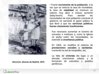 23
• Fuerte incremento de la población. A la
vez que se reducía la tasa de mortalidad,
la tasa de natalidad se mantuvo en
valores muy altos e incluso aumentó
(baby-boom). Para atender las
necesidades de esta población creciente el
gobierno no aumentó el gasto público lo
que llevó a que los servicios públicos
fueran claramente insuficientes.
Fue necesario aumentar el número de
escuelas e institutos y, como la Iglesia
no podía cubrir las necesidades, se
extendió la enseñanza pública.
En 1963, se modifica el sistema de
prestaciones sociales y sanitarias,
creciendo la red de hospitales, etc.
La falta de vivienda dio lugar a un
elevado crecimiento urbano y la
formación de suburbios y pueblos
periféricos.
Alcorcón, afueras de Madrid, 1975
 