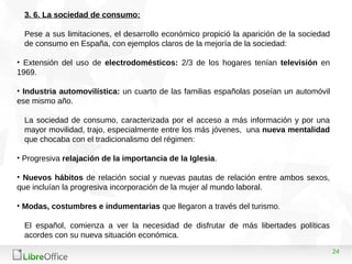 24
3. 6. La sociedad de consumo:
Pese a sus limitaciones, el desarrollo económico propició la aparición de la sociedad
de consumo en España, con ejemplos claros de la mejoría de la sociedad:
• Extensión del uso de electrodomésticos: 2/3 de los hogares tenían televisión en
1969.
• Industria automovilística: un cuarto de las familias españolas poseían un automóvil
ese mismo año.
La sociedad de consumo, caracterizada por el acceso a más información y por una
mayor movilidad, trajo, especialmente entre los más jóvenes, una nueva mentalidad
que chocaba con el tradicionalismo del régimen:
• Progresiva relajación de la importancia de la Iglesia.
• Nuevos hábitos de relación social y nuevas pautas de relación entre ambos sexos,
que incluían la progresiva incorporación de la mujer al mundo laboral.
• Modas, costumbres e indumentarias que llegaron a través del turismo.
El español, comienza a ver la necesidad de disfrutar de más libertades políticas
acordes con su nueva situación económica.
 
